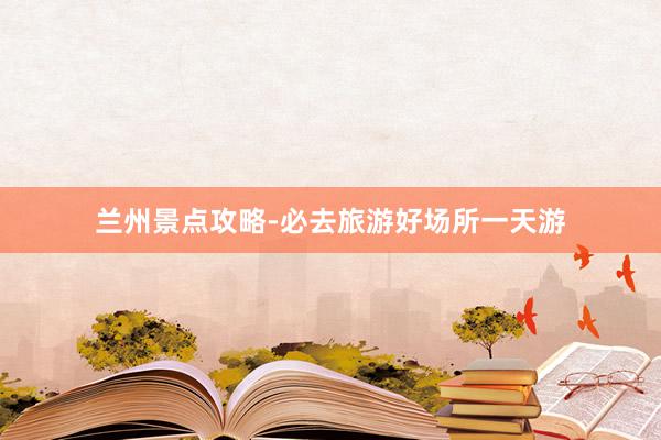 兰州景点攻略-必去旅游好场所一天游