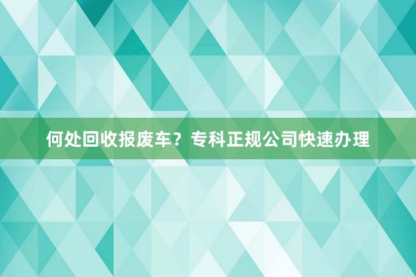 何处回收报废车？专科正规公司快速办理